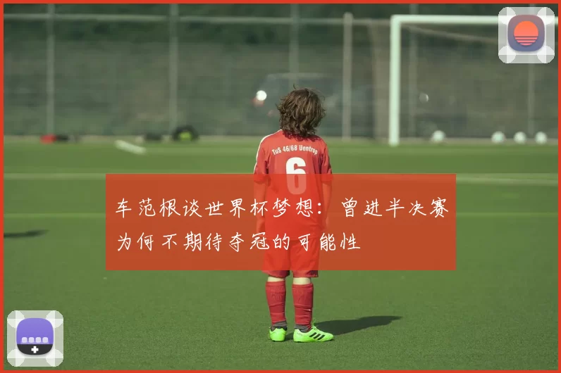 车范根谈世界杯梦想：曾进半决赛为何不期待夺冠的可能性