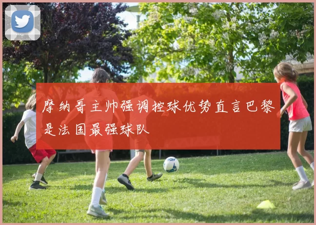 摩纳哥主帅强调控球优势直言巴黎是法国最强球队