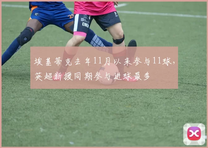 埃基蒂克去年11月以来参与11球，英超新援同期参与进球最多