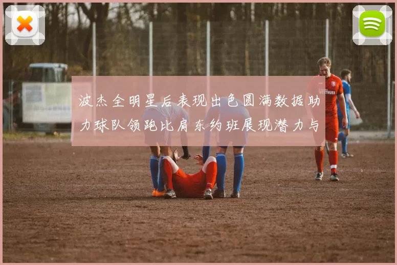 波杰全明星后表现出色圆满数据助力球队领跑比肩东约班展现潜力与实力