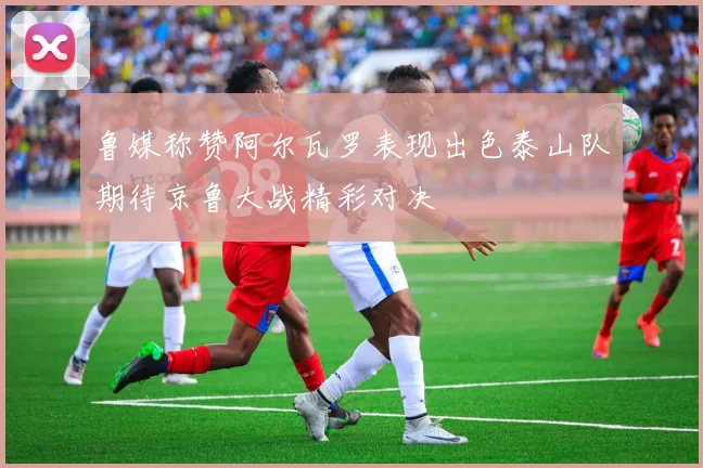 鲁媒称赞阿尔瓦罗表现出色泰山队期待京鲁大战精彩对决