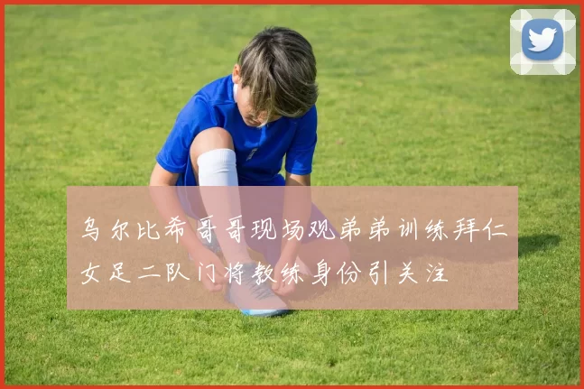 乌尔比希哥哥现场观弟弟训练拜仁女足二队门将教练身份引关注