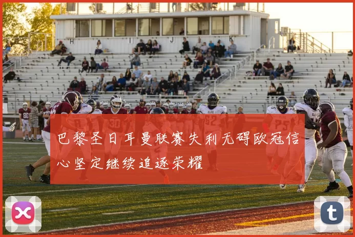 巴黎圣日耳曼联赛失利无碍欧冠信心坚定继续追逐荣耀