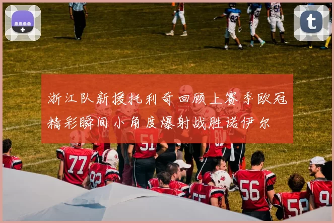 浙江队新援托利奇回顾上赛季欧冠精彩瞬间小角度爆射战胜诺伊尔
