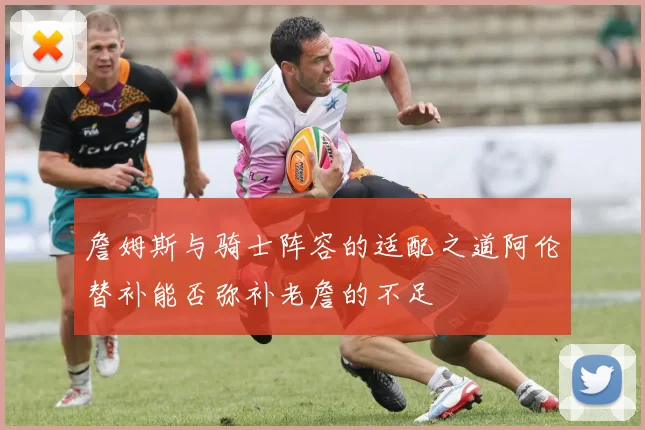 詹姆斯与骑士阵容的适配之道阿伦替补能否弥补老詹的不足